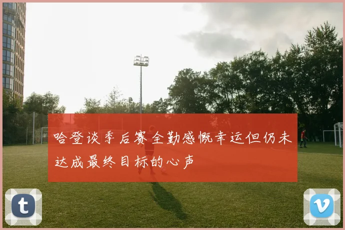 哈登谈季后赛全勤感慨幸运但仍未达成最终目标的心声