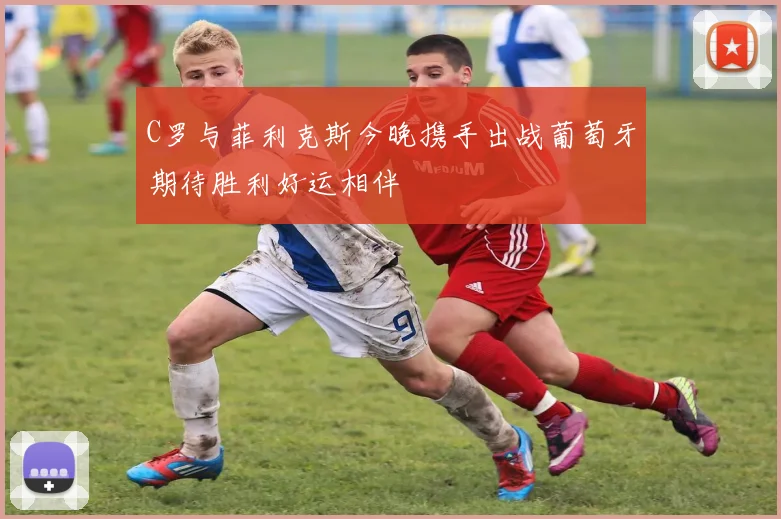 C罗与菲利克斯今晚携手出战葡萄牙期待胜利好运相伴