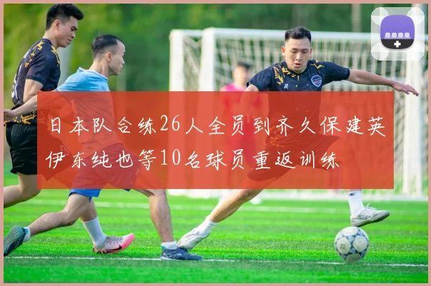 日本队合练26人全员到齐久保建英伊东纯也等10名球员重返训练