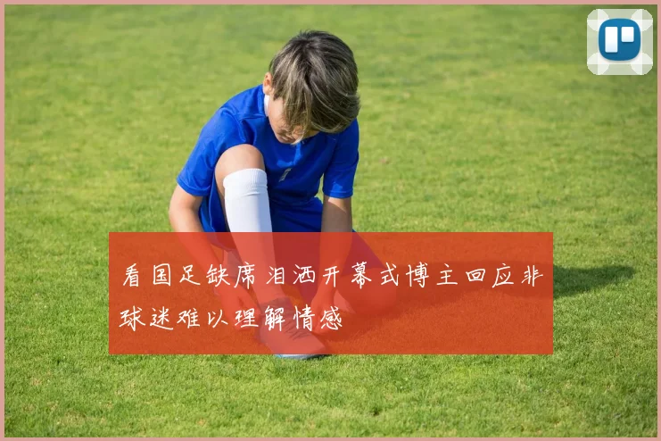 看国足缺席泪洒开幕式博主回应非球迷难以理解情感