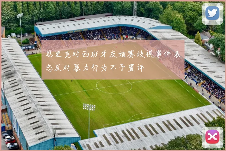 恩里克对西班牙友谊赛歧视事件表态反对暴力行为不予置评