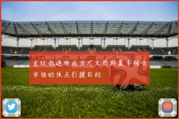 金玟哉逐渐成为尤文图斯夏季转会市场的焦点引援目标