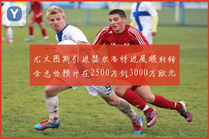 尤文图斯引进瑟尔洛特进展顺利转会总价预计在2500万到3000万欧元之间