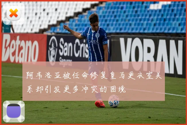 阿韦洛亚被任命修复皇马更衣室关系却引发更多冲突的困境