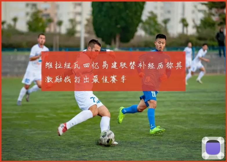维拉纽瓦回忆易建联替补经历称其激励我打出最佳赛季