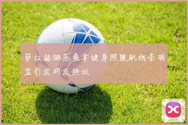 萨拉赫晒蒸桑拿健身照腹肌线条明显引发网友热议