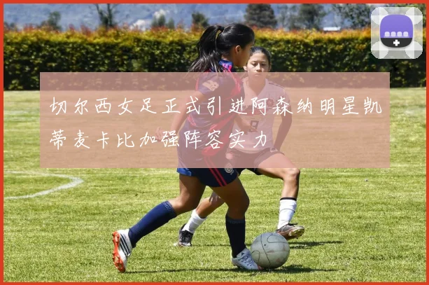切尔西女足正式引进阿森纳明星凯蒂麦卡比加强阵容实力