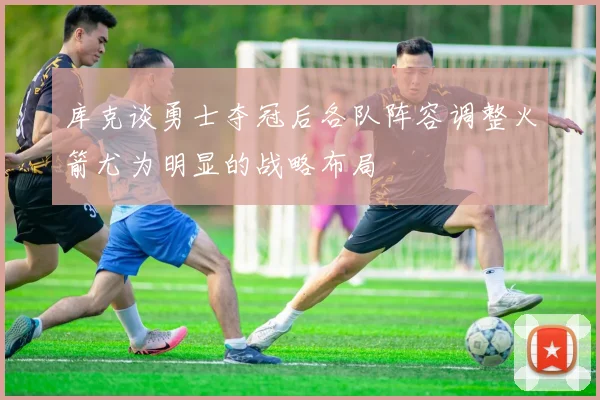 库克谈勇士夺冠后各队阵容调整火箭尤为明显的战略布局