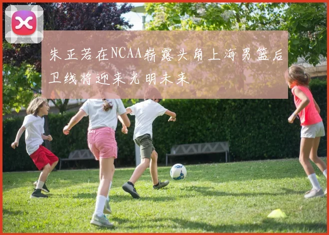 朱正若在NCAA崭露头角上海男篮后卫线将迎来光明未来
