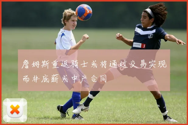 詹姆斯重返骑士或将通过交易实现而非底薪或中产合同